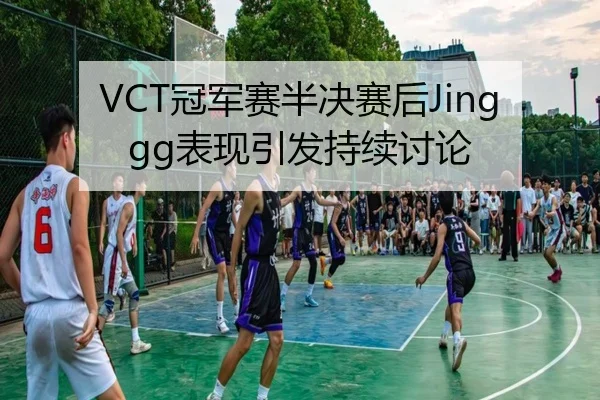 VCT冠军赛半决赛后Jinggg表现引发持续讨论